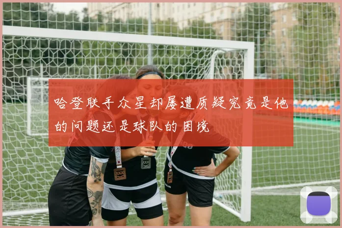 哈登联手众星却屡遭质疑究竟是他的问题还是球队的困境