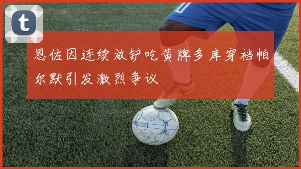 恩佐因连续放铲吃黄牌多库穿裆帕尔默引发激烈争议