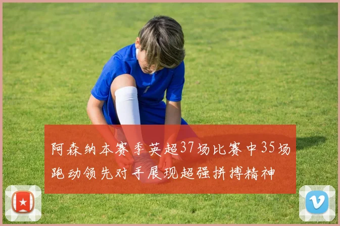 阿森纳本赛季英超37场比赛中35场跑动领先对手展现超强拼搏精神