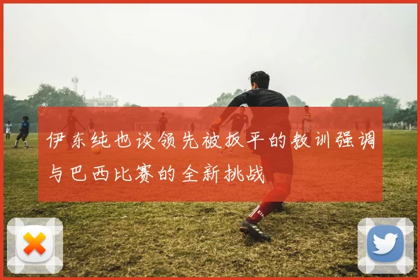 伊东纯也谈领先被扳平的教训强调与巴西比赛的全新挑战