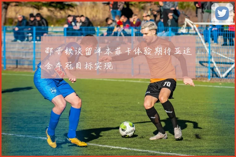邵子钦谈留洋本菲卡体验期待亚运会夺冠目标实现