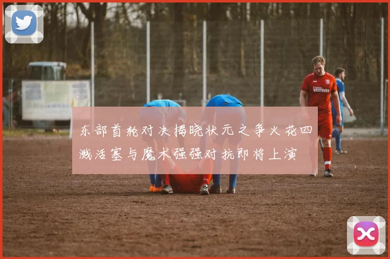 东部首轮对决揭晓状元之争火花四溅活塞与魔术强强对抗即将上演