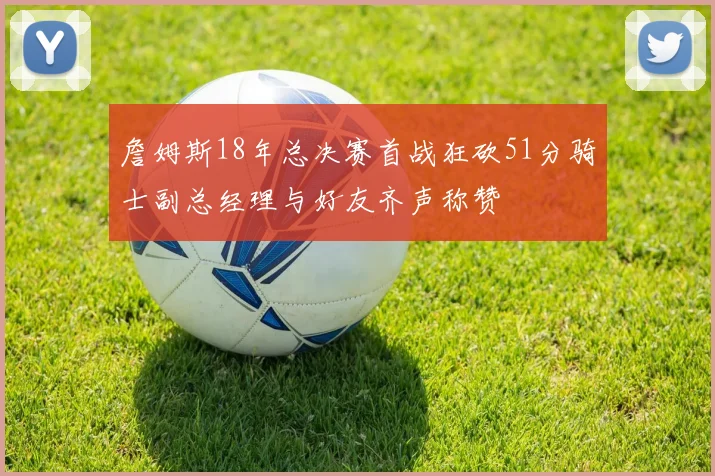 詹姆斯18年总决赛首战狂砍51分骑士副总经理与好友齐声称赞