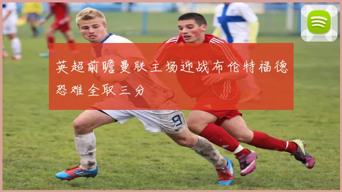 英超前瞻曼联主场迎战布伦特福德恐难全取三分