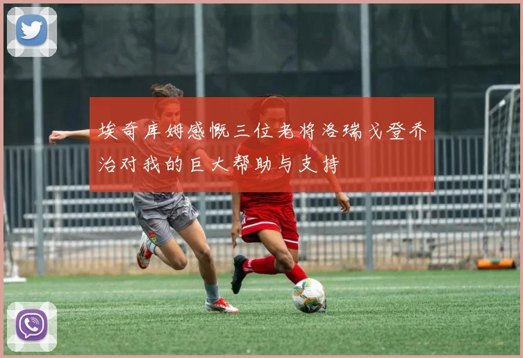 埃奇库姆感慨三位老将洛瑞戈登乔治对我的巨大帮助与支持
