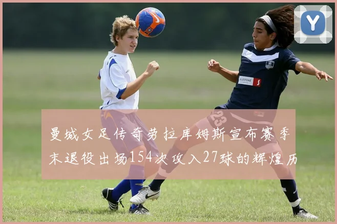 曼城女足传奇劳拉库姆斯宣布赛季末退役出场154次攻入27球的辉煌历程