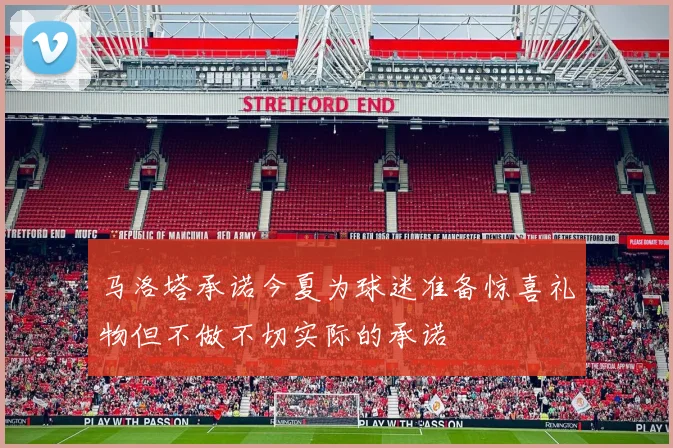 马洛塔承诺今夏为球迷准备惊喜礼物但不做不切实际的承诺