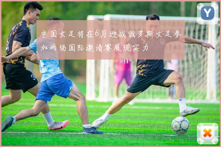 中国女足将在6月迎战俄罗斯女足参加两场国际邀请赛展现实力