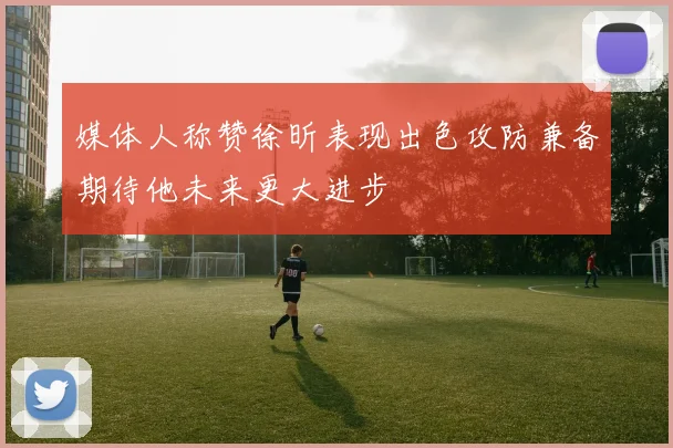 媒体人称赞徐昕表现出色攻防兼备期待他未来更大进步