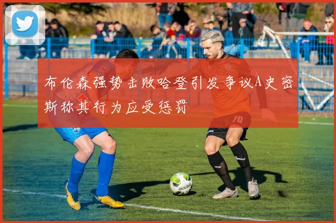 布伦森强势击败哈登引发争议A史密斯称其行为应受惩罚