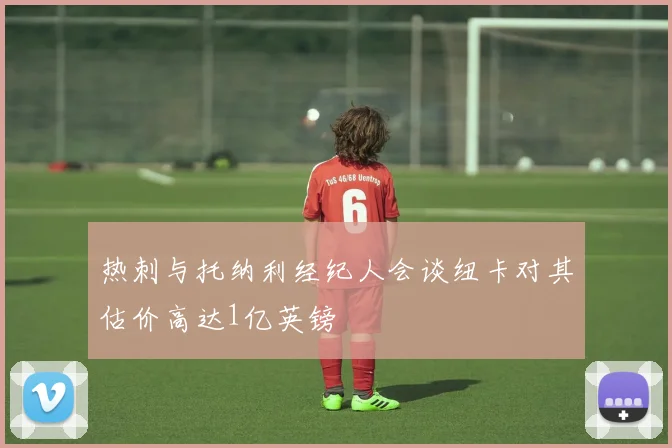 热刺与托纳利经纪人会谈纽卡对其估价高达1亿英镑