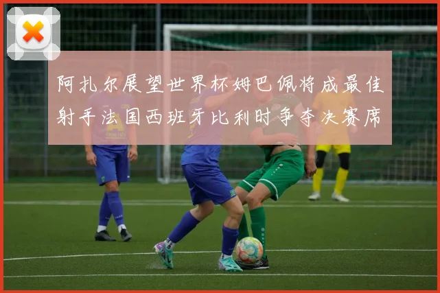 阿扎尔展望世界杯姆巴佩将成最佳射手法国西班牙比利时争夺决赛席位