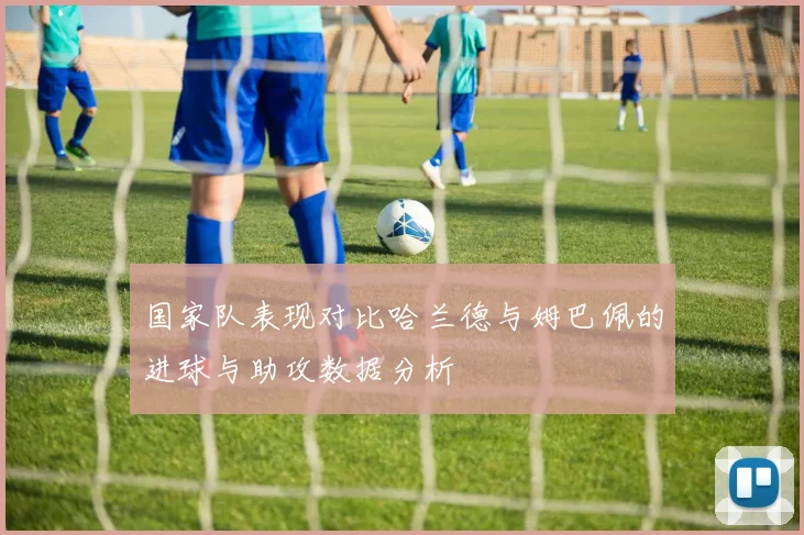 国家队表现对比哈兰德与姆巴佩的进球与助攻数据分析