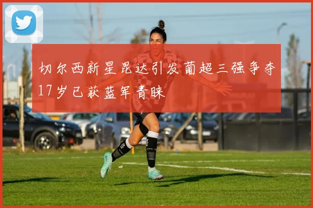 切尔西新星昆达引发葡超三强争夺17岁已获蓝军青睐